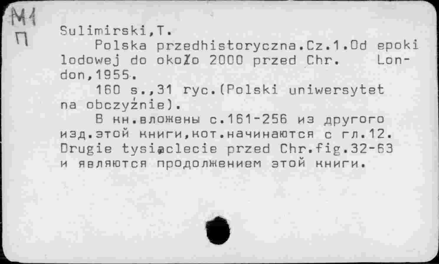 ﻿Sulimirski,T.
Polska przedhistoryczna.Cz. 1 .Od epoki lodowej do okoZo 2000 przed Chr. London, 1955.
160 s.,31 ryc.(Polski uniwersytet na obczyznie).
В ни.вложены c.161-256 из другого изд.этой нниги,нот.начинаются с гл.12. Drugie tysiÿclecie przed Chr.fig.32-63 и являются продолжением этой нниги.